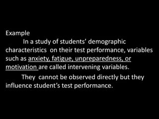 Example
In a study of students’ demographic
characteristics on their test performance, variables
such as anxiety, fatigue, unpreparedness, or
motivation are called intervening variables.
They cannot be observed directly but they
influence student’s test performance.
 