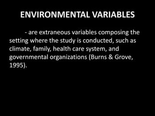 ENVIRONMENTAL VARIABLES
- are extraneous variables composing the
setting where the study is conducted, such as
climate, family, health care system, and
governmental organizations (Burns & Grove,
1995).
 