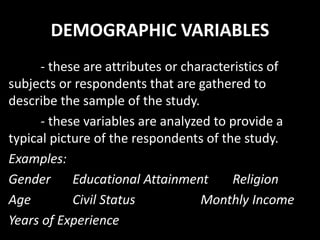 DEMOGRAPHIC VARIABLES
- these are attributes or characteristics of
subjects or respondents that are gathered to
describe the sample of the study.
- these variables are analyzed to provide a
typical picture of the respondents of the study.
Examples:
Gender Educational Attainment Religion
Age Civil Status Monthly Income
Years of Experience
 