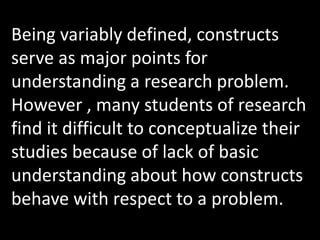 Being variably defined, constructs
serve as major points for
understanding a research problem.
However , many students of research
find it difficult to conceptualize their
studies because of lack of basic
understanding about how constructs
behave with respect to a problem.
 
