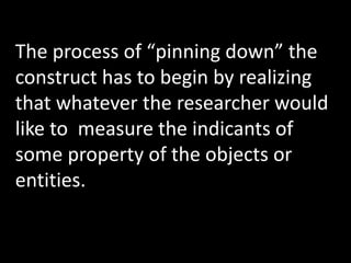 The process of “pinning down” the
construct has to begin by realizing
that whatever the researcher would
like to measure the indicants of
some property of the objects or
entities.
 