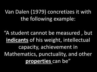 Van Dalen (1979) concretizes it with
the following example:
“A student cannot be measured , but
indicants of his weight, intellectual
capacity, achievement in
Mathematics, punctuality, and other
properties can be”
 