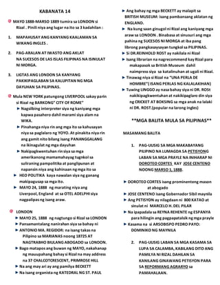 KABANATA 14
MAYO 1888-MARSO 1889 tumira sa LONDON si
Rizal . Pinili niya ang lugar na ito sa 3 kadahilan :
1. MAPAHUSAY ANG KANYANG KAALAMAN SA
WIKANG INGLES .
2. PAG-ARALAN AT IWASTO ANG AKLAT
NA SUCESOS DE LAS ISLAS FILIPINAS NA ISINULAT
NI MORGA.
3. LIGTAS ANG LONDON SA KANYANG
PAKIKIPAGLABAN SA KALUPITAN NG MGA
DAYUHAN SA PILIPINAS.
Mula NEW YORK patungong LIVERPOOL sakay parin
si Rizal ng BARKONG” CITY OF ROME”
Nagsilbing interpreter siya ng kaniyang mga
kapwa pasahero dahil marami siya alam na
WIKA.
Pinahanga niya rin ang mga ito sa kahusayan
niya sa paglalaro ng YOYO. At pinakita niya rin
ang gamit nito bilang isang PANANGGALANG
na ikinagulat ng mga dayuhan
Nakipagkwentuhan rin siya sa mga
amerikanong mamamahayag tugnkol sa
suliraning pampolitika at panglipunan at
napansin niya ang kahinaan ng mga ito sa
HEO POLITIKA kaya nawalan siya ng ganang
makipagusap sa mga ito.
MAYO 24, 1888 ng marating niya ang
Liverpool, England at sa OTEL ADELPHI siya
nagpalipas ng isang araw.
LONDON
MAYO 25, 1888 ng nagtungo si Rizal sa LONDON
Pansamantalang nanirahan siya sa bahay ni
ANTONIO MA. REGIDOR: na isang takas na
Pilipino sa MARIANAS noong 18725 AT
NAGTRABHO BIULANG ABOGADO sa LONDON.
Bago matapos ang buwan ng MAYO, nakahanap
ng mauupahang bahay si Rizal na may address
na 37 CHALCOTCRESCENT, PRIMROSE HILL
Na ang may ari ay ang pamilya BECKETT
Na isang organista ng KATEDRAL NG ST. PAUL
Ang bahay ng mga BECKETT ay malapit sa
BRITISH MUSEUM: isang pambansang aklatan ng
ENGLAND.
Na kung saan ginugol ni Rizal ang kaniyang mga
araw sa LONDON . Binabasa at sinusuri ang mga
pahina ng SUCESOS NI MORGA at iba pang
librong pangkasaysayan tungkol sa PILIPINAS.
Si DR.REINHOLD ROST ay nakilala ni Rizal
Isang librarian na nagrecommend kay Rizal para
makapasok sa British Museum dahil
naimpress siya sa katalinuhan at ugali ni Rizal.
Tinawag niya si Rizal na “UNA PERLA DE
HOMBRE”( ISANG PERLAS NG KALALAKIHAN)
Tuwing LINGGO ay nasa bahay siya ni DR. ROSt
nakikipagkwentuhan at nakikipaglaro din siya
ng CRICKET AT BOKSING sa mga anak na lalaki
ni DR. ROST.(popular na larong ingles)
**MGA BALITA MULA SA PILIPINAS**
MASAMANG BALITA
1. PAG-UUSIG SA MGA MAKABAYANG
PILIPINO NA LUMAGDA SA PETISYONG
LABAN SA MGA PRAYLE NA INIHARAP NI
DOROTEO CORTES KAY JOSE CENTENO
NOONG MARSO 1, 1888.
DOROTEO CORTES isang prominenteng mason
at abogado
JOSE CENTENO isang Gobernador Sibil maynila
Ang PETISYON ay nilagdaan ni 800 KATAO at
sinulat ni MARCELO H. DEL PILAR
Na ipapadala sa REYNA REHENTE ng ESPANYA
para hilingin ang pagpapatalsik ng mga prayle
Kasama na si ARSOBISPO PEDRO PAYO:
DOMINIKO NG MAYNILA
2. PAG-UUSIG LABAN SA MGA KASAMA SA
LUPA SA CALAMBA, KABILANG DITO ANG
PAMILYA NI RIZAL DAHILAN SA
KANILANG GINAWANG PETISYON PARA
SA REPORMANG AGRARYO sa
PAMAHALAAN.
 
