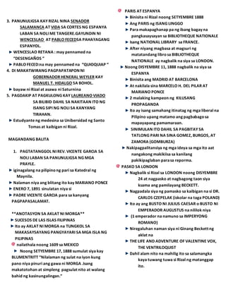 3. PANUNULIGSA KAY RIZAL NINA SENADOR
SALAMANCA AT VIDA SA CORTES NG ESPANYA
LABAN SA NOLI ME TANGERE.GAYUNDIN NI
WENCESLAO AT PABLO FECEDSA PAHAYAGANG
ESPANYOL.
WENCESLAO RETANA : may pennamed na
“DESENGAÑOS ”
PABLO FECED:na may pennamed na “QUIOQUIAP “
4. DI MAKATWIRANG PAGPAPATAPON NI
GOBERNADOR HENERAL WEYLER KAY
MANUEL T. HIDALGO SA BOHOL.
bayaw ni Rizal at asawa ni Saturnina
5. PAGDAKIP AT PAGKULONG KAY LAUREANO VIADO
SA BILIBID DAHIL SA NAKITAAN ITO NG
ISANG SIPI NG NOLI SA KANYANG
TIRAHAN.
Estudyante ng medesina sa Unibersidad ng Santo
Tomas at kaibigan ni Rizal.
MAGANDANG BALITA
1. PAGTATANGGOL NI REV. VICENTE GARCIA SA
NOLI LABAN SA PANUNULIGSA NG MGA
PRAYLE.
iginagalang na pilipinong pari sa Katedral ng
Maynila.
Nalaman niya ang blitang ito kay MARIANO PONCE
ENERO 7, 1891 sinulatan niya si
PADRE VICENTE GARCIA para sa kanyang
PAGPAPASALAMAT.
**ANOTASYON SA AKLAT NI MORGA**
SUCESOS DE LAS ISLAS FILIPINAS
Ito ay AKLAT NI MORGA na TUNGKOL SA
MAKASAYSAYANG PANGYAYARI SA MGA ISLA NG
PILIPINAS
nailathala noong 1609 sa MEXICO
Noong SETYEMBRE 17, 1888 sumulat siya kay
BLUMENTRITT “Nilalaman ng sulat na iyon kung
pano niya pinuri ang gawa ni MORGA .Isang
makatotohan at simpleng pagsulat nito at walang
bahid ng kasinungalingan.”
PARIS AT ESPANYA
Binisita ni Rizal noong SETYEMBRE 1888
Ang PARIS ng ISANG LINGGO
Para makapaghanap pa ng ibang bagay na
pangkasaysayan sa BIBLIOTHEQUE NATIONALE
Isang NATIONAL LIBRARY sa FRANCE.
After niyang magbasa at magsuri ng
matatandang librosa BIBLIOTHEQUE
NATIONALE ay nagbalik na siya sa LONDON.
Noong DISYEMBRE 11, 1888 nagbalik na siya sa
ESPANYA
Binisita ang MADRID AT BARCELONA
At nakilala sina MARCELO H. DEL PILAR AT
MARIANO PONCE
2 malaking kampeon ng KILUSANG
PROPAGANDA
Ito ay isang samahang itinatag ng mga liberal na
Pilipino upang matamo ang pagbabagosa
mapayapang pamamaraan.
SINIMULAN ITO DAHIL SA PAGBITAY SA
TATLONG PARI NA SINA GOMEZ, BURGOS, AT
ZAMORA (GOMBURZA)
Nakipagpalitansiya ng mga ideya sa mga ito aat
nangakong makikiisa sa kanilang
pakikipaglaban parasa reporma.
PASKO SA LONDON
Nagbalik si Rizal sa LONDON noong DISYEMBRE
24 at nagpasko at nagbagong taon siya
ksama ang pamilayang BECKETT.
Nagpadala siya ng pamasko sa kaibigan na si DR.
CARLOS CZEPELAK (iskolar na taga POLAND)
Ito ay ang BUSTO NI JULIUS CAESAR o BUSTO NI
EMPERADOR AUGUSTUS na nililok niya
(1 emperador na namuno sa IMPERYONG
ROMANO)
Niregaluhan naman siya ni Ginang Beckett ng
aklat na
THE LIFE AND ADVENTURE OF VALENTINE VOX,
THE VENTRILOQUIST
Dahil alam nito na mahilig ito sa salamangka
kaya tuwang tuwa si Rizal ng matanggap
ito.
 