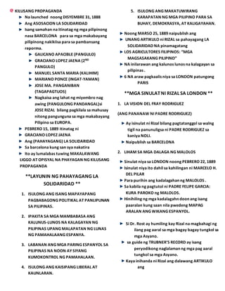 KILUSANG PROPAGANDA
Na launched noong DISYEMBRE 31, 1888
Ang ASOSACION LA SOLIDARIDAD
Isang samahan na itinatag ng mga pilipinong
nasa BARCELONA para sa mga makabayang
pilipinong nakikiisa para sa pambansang
reporma.
GALICANO APACIBLE (PANGULO)
GRACIANO LOPEZ JAENA (2ND
PANGULO)
MANUEL SANTA MARIA (KALIHIM)
MARIANO PONCE (INGAT-YAMAN)
JOSE MA. PANGANIBAN
(TAGAPAGTUOS)
Nagkaisa ang lahat ng miyembro nag
awing (PANGULONG PANDANGAL)si
JOSE RIZAL bilang pagkilala sa mahusay
nitong pangunguna sa mga makabayang
Pilipino sa EUROPA.
PEBRERO 15, 1889 itinatag ni
GRACIANO LOPEZ JAENA
Ang (PAHAYAGANG) LA SOLIDARIDAD
Sa barcelona kung san sya nakatira
Ito ay lumalabas tuwing MAKALAWANG
LIGGO AT OPISYAL NA PHAYAGAN NG KILUSANG
PROPAGANDA
**LAYUNIN NG PAHAYAGANG LA
SOLIDARIDAD **
1. ISULONG ANG ISANG MAPAYAPANG
PAGBABAGONG POLITIKAL AT PANLIPUNAN
SA PILIPINAS.
2. IPAKITA SA MGA MAMBABASA ANG
KALUNUS-LUNOS NA KALAGAYAN NG
PILIPINAS UPANG MALAPATAN NG LUNAS
NG PAMAHALAANG ESPANYA.
3. LABANAN ANG MGA PARING ESPANYOL SA
PILIPINAS NA NOON AY SIYANG
KUMOKONTROL NG PAMAHALAAN.
4. ISULONG ANG KAISIPANG LIBERAL AT
KAUNLARAN.
5. ISULONG ANG MAKATUWIRANG
KARAPATAN NG MGA PILIPINO PARA SA
BUHAY, DEMOKRASYA, AT KALIGAYAHAN.
Noong MARSO 25, 1889 naipublish ang
UNANG ARTIKULO ni RIZAL sa pahayagang LA
SOLIDARIDAD NA pinamagatang
LOS AGRICULTORES FILIPINOS: “MGA
MAGSASAKANG PILIPINO”
NA inilarawan ang kalunos lunos na kalagayan sa
pilipinas .
6 NA araw pagkaalis niya sa LONDON patungong
PARIS
**MGA SINULATNI RIZAL SA LONDON **
1. LA VISION DEL FRAY RODRIGUEZ
(ANG PANANAW NI PADRE RODRIGUEZ)
Ay isinulat ni Rizal bilang pagtatanggol sa walng
tigil na panunuligsa ni PADRE RODRIGUEZ sa
kaniya NOLI.
Naipublish sa BARCELONA
2. LIHAM SA MGA DALAGA NG MALOLOS
Sinulat niya sa LONDON noong PEBRERO 22, 1889
Isinulat niya ito dahil sa kahilingan ni MARCELO H.
DEL PILAR
Para purihin ang kadalagahan ng MALOLOS .
Sa kabila ng pagtutol ni PADRE FELIPE GARCIA:
KURA PAROKO ng MALOLOS.
Hinihiling ng mga kadalagahn doon ang isang
paaralan kung saan nila pwedeng MAPAG
ARALAN ANG WIKANG ESPANYOL.
Si Dr. Rost ay humiling kay Rizal na magbahagi ng
ilang pag aaral sa mga bagay bagay tungkol sa
mga Asyano.
sa guide ng TRUBNER’S RECORD ay isang
peryodikong naglalaman ng mga pag aaral
tungkol sa mga Asyano.
Kaya inihanda ni Rizal ang dalawang ARTIKULO
ang
 