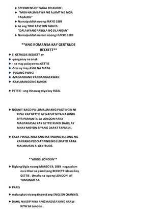 SPECIMENS OF TAGAL FOLKLORE:
“MGA HALIMBAWA NG ALAMT NG MGA
TAGALOG”
Na naipublish noong MAYO 1889
At ang TWO EASTERN FABLES:
“DALAWANG PABULA NG SILANGAN“
Na naipublish naman noong HUNYO 1889
**ANG ROMANSA KAY GERTRUDE
BECKETT**
Si GETRUDE BECKETT ay
-panganay na anak
- na may palayaw na GETTIE
-Siya ay may ASUL NA MATA
-PULANG PISNGI
-MAGANDANG PANGANGATAWAN
-KAYUMANGGING BUHOK
PETTIE : ang itinawag niya kay RIZAL
NGUNIT BAGO PA LUMALIM ANG PAGTINGIN NI
RIZAL KAY GETTIE AY NAISIP NIYA NA HINDI
SIYA PUMUNTA SA LONDON PARA
MAGPAKASAL KAY GETTIE KUNDI DAHIL AY
MNAY MISYON SIYANG DAPAT TAPUSIN .
KAYA PINIGIL NIYA ANG MATINDING BULONG NG
KANYANG PUSO AT PINILING LUMAYO PARA
MALIMUTAN SI GERTRUDE.
**ADIOS, LONDON**
Biglang bigla noong MARSO19, 1889 nagpaalam
na si Rizal sa pamilyang BECKETT lalo na kay
GETTIE . Umalis na isya ng LONDON AT
TUMUNGO SA
PARIS
malungkot niyang tinawid ang ENGLISH CHANNEL
DAHIL NAIISIP NIYA ANG MASASAYANG ARAW
NIYA SA London .
 