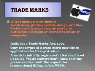 ‡ A trademark is a distinctive
word, name, phrase, symbol, design, or other
device used by a company or person to
distinguish its goods or services from other
companies.
 India has a Trade Marks Act, 1999.
 Only the owner of a trade mark may file an
application for its registration.
 A mark is initially registered at National level
i.e called “basic registration” , then only the
person can transmit the request for
international filling, w/c is WIPO.
 