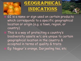  GI is a name or sign used on certain products
which corresponds to a specific geographical
location or origin (e.g. a town, region, or
country)
 This is a way of protecting a country’s
biodiversity assets w/c are unique to certain
geographical location in the country &
accepted in terms of quality & traits.
 Eg: Nagpur's orange, Darjeeling tea, etc
 