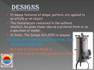  It means features of shape, pattern, etc applied to
an article or an object.
 The features are conceived in the authors
intellect, he gives those idea as a pictorial form or as
a specimen or model.
 In India, The Design Act,2000 is obeyed.
TO QUALIFY FOR REGISTRATION, THE
DESIGN MUST BE:-
 Be a new or original design &
 Not have been previously published in India.
 