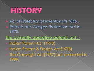 Act of Protection of Inventions in 1856 .
 Patents and Designs Protection Act in
1872.
The currently operative patents act :-
 Indian Patent Act (1970)
 Indian Patent & Design Act(1958)
 The Copyright Act(1957) but amended in
1999.
 