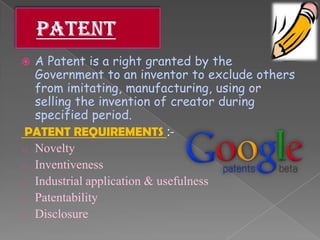  A Patent is a right granted by the
Government to an inventor to exclude others
from imitating, manufacturing, using or
selling the invention of creator during
specified period.
PATENT REQUIREMENTS :-
o Novelty
o Inventiveness
o Industrial application & usefulness
o Patentability
o Disclosure
 