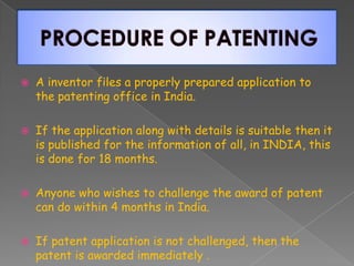  A inventor files a properly prepared application to
the patenting office in India.
 If the application along with details is suitable then it
is published for the information of all, in INDIA, this
is done for 18 months.
 Anyone who wishes to challenge the award of patent
can do within 4 months in India.
 If patent application is not challenged, then the
patent is awarded immediately .
 
