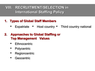 VIII. RECRUITMENT/SELECTION in
International Staffing Policy
1. Types of Global Staff Members

2.

Expatriate 

Host country 

Approaches to Global Staffing or
Top Management Values





Ethnocentric
Polycentric
Regioncentric
Geocentric

Third country national

 