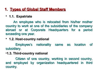 1. Types of Global Staff Members
• 1.1. Expatriate
An employee who is relocated from his/her mother
country to work at one of the subsidiaries of the company
abroad or at Corporate Headquarters for a period
exceeding one year.

• 1.2. Host-country national
Employee’s nationality
subsidiary.
•1.3. Third-country national

same

as

location

of

Citizen of one country, working in second country,
and employed by organization headquartered in third
country.

 