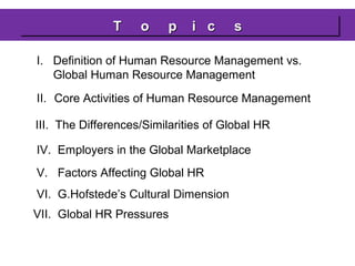 T
T

o
o

p ii c
p
c

s
s

I. Definition of Human Resource Management vs.
Global Human Resource Management
II. Core Activities of Human Resource Management
III. The Differences/Similarities of Global HR
IV. Employers in the Global Marketplace
V. Factors Affecting Global HR
VI. G.Hofstede’s Cultural Dimension
VII. Global HR Pressures

 