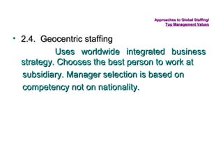 Approaches to Global Staffing/
Top Management Values

• 2.4. Geocentric staffing
Uses worldwide integrated business
strategy. Chooses the best person to work at
subsidiary. Manager selection is based on
competency not on nationality.

 