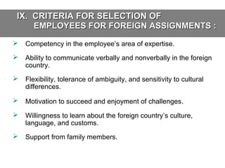 IX. CRITERIA FOR SELECTION OF
EMPLOYEES FOR FOREIGN ASSIGNMENTS :


Competency in the employee’s area of expertise.



Ability to communicate verbally and nonverbally in the foreign
country.



Flexibility, tolerance of ambiguity, and sensitivity to cultural
differences.



Motivation to succeed and enjoyment of challenges.



Willingness to learn about the foreign country’s culture,
language, and customs.



Support from family members.

 