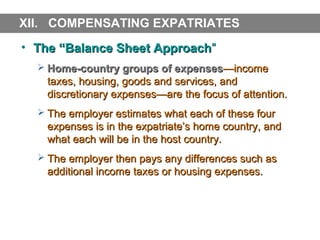 XII. COMPENSATING EXPATRIATES
• The “Balance Sheet Approach”
 Home-country groups of expenses—income

taxes, housing, goods and services, and
discretionary expenses—are the focus of attention.
 The employer estimates what each of these four

expenses is in the expatriate’s home country, and
what each will be in the host country.
 The employer then pays any differences such as

additional income taxes or housing expenses.

 