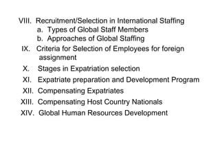 VIII. Recruitment/Selection in International Staffing
a. Types of Global Staff Members
b. Approaches of Global Staffing
IX. Criteria for Selection of Employees for foreign
assignment
X.

Stages in Expatriation selection

XI. Expatriate preparation and Development Program
XII. Compensating Expatriates
XIII. Compensating Host Country Nationals
XIV. Global Human Resources Development

 