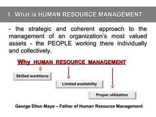 I. What is HUMAN RESOURCE MANAGEMENT
- the strategic and coherent approach to the
management of an organization’s most valued
assets - the PEOPLE working there individually
and collectively.
Why HUMAN RESOURCE MANAGEMENT
Skilled workforce
Limited availability
Proper utilization

George Elton Mayo – Father of Human Resource Management

 