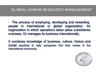 GLOBAL HUMAN RESOURCE MANAGEMENT
- The process of employing, developing and rewarding
people in international or global organization. An
organization in which operations takes place subsidiaries
overseas. Or manages its business internationally.
It combines knowledge of business, culture, history and
social practices to help companies find their niches in the
international community.

 