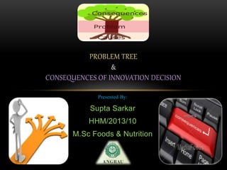Presented By:
Supta Sarkar
HHM/2013/10
M.Sc Foods & Nutrition
PROBLEM TREE
&
CONSEQUENCES OF INNOVATION DECISION
 