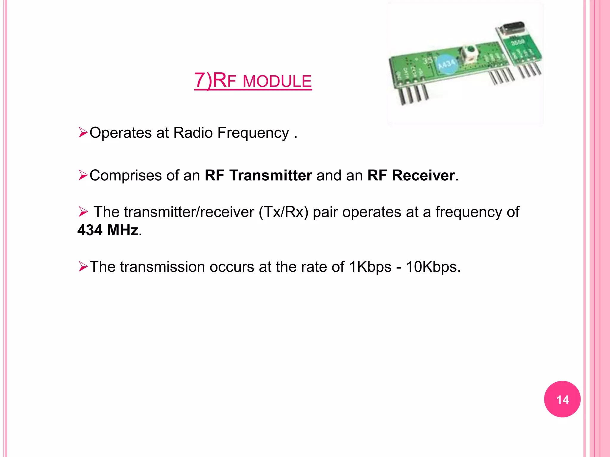 7)RF MODULE
14
Operates at Radio Frequency .
Comprises of an RF Transmitter and an RF Receiver.
 The transmitter/receiver (Tx/Rx) pair operates at a frequency of
434 MHz.
The transmission occurs at the rate of 1Kbps - 10Kbps.
 