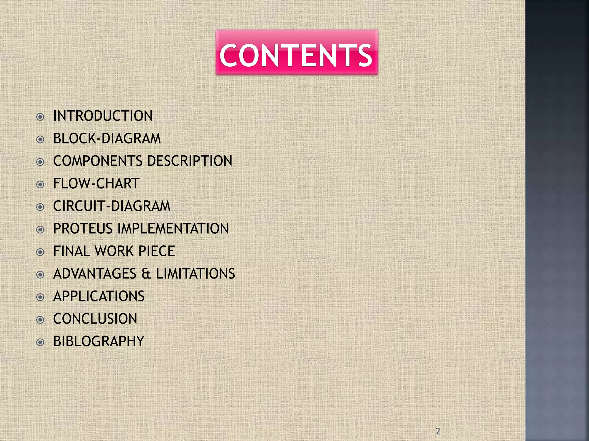  INTRODUCTION
 BLOCK-DIAGRAM
 COMPONENTS DESCRIPTION
 FLOW-CHART
 CIRCUIT-DIAGRAM
 PROTEUS IMPLEMENTATION
 FINAL WORK PIECE
 ADVANTAGES & LIMITATIONS
 APPLICATIONS
 CONCLUSION
 BIBLOGRAPHY
2
 