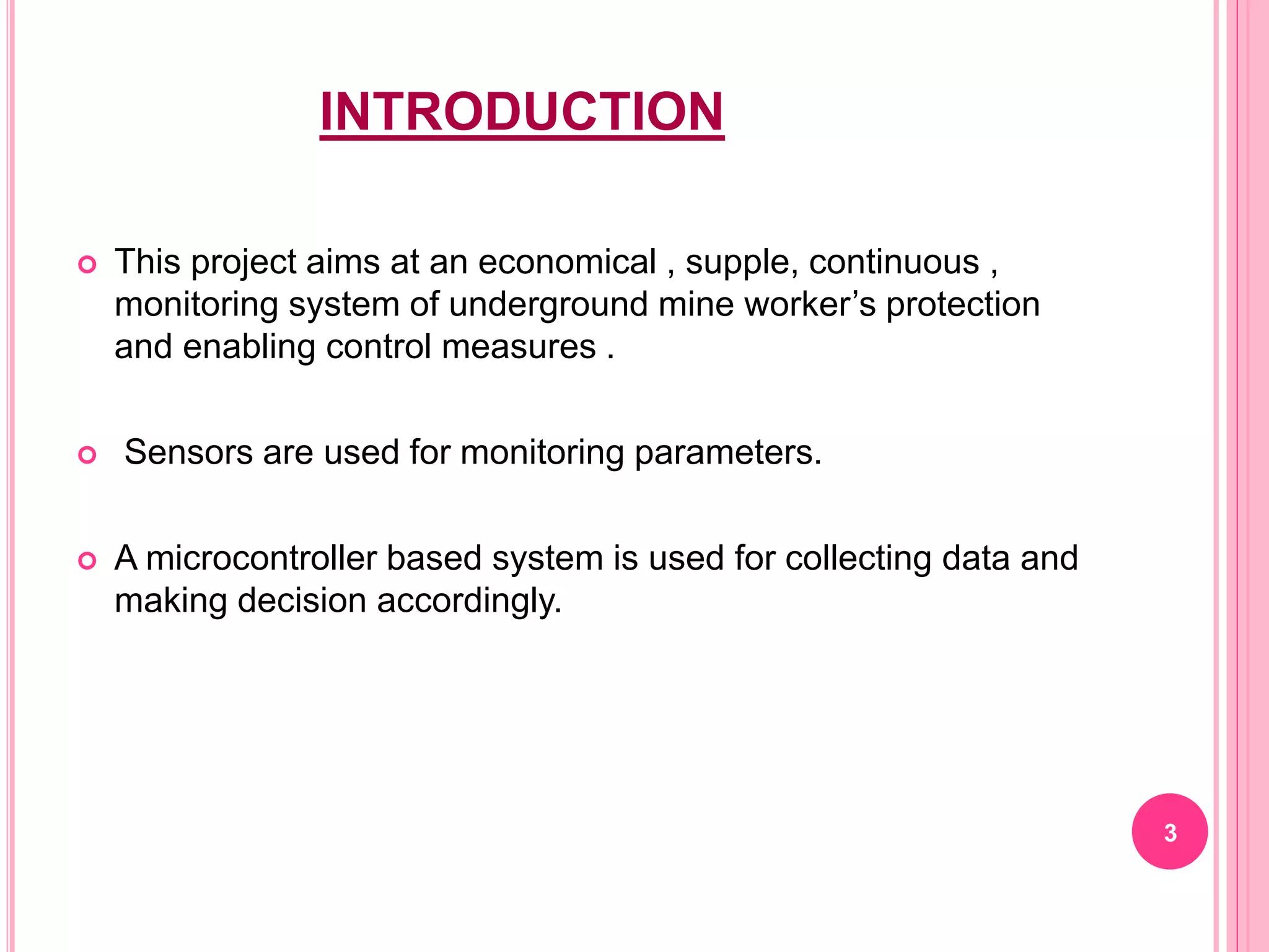 INTRODUCTION
 This project aims at an economical , supple, continuous ,
monitoring system of underground mine worker’s protection
and enabling control measures .
 Sensors are used for monitoring parameters.
 A microcontroller based system is used for collecting data and
making decision accordingly.
3
 