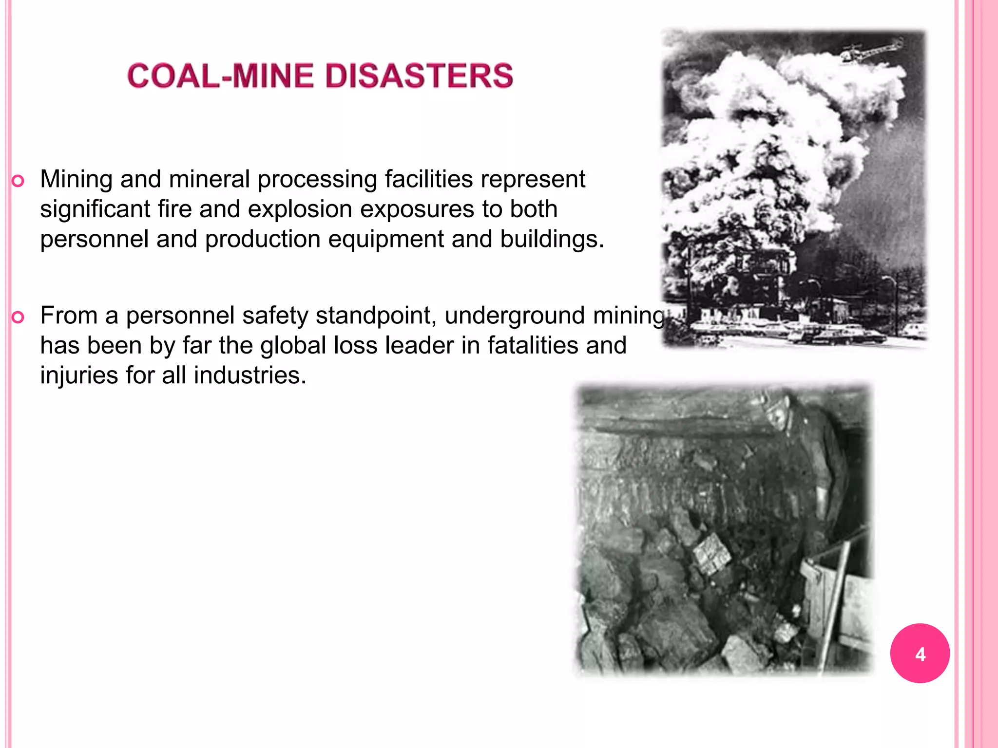  Mining and mineral processing facilities represent
significant fire and explosion exposures to both
personnel and production equipment and buildings.
 From a personnel safety standpoint, underground mining
has been by far the global loss leader in fatalities and
injuries for all industries.
4
 
