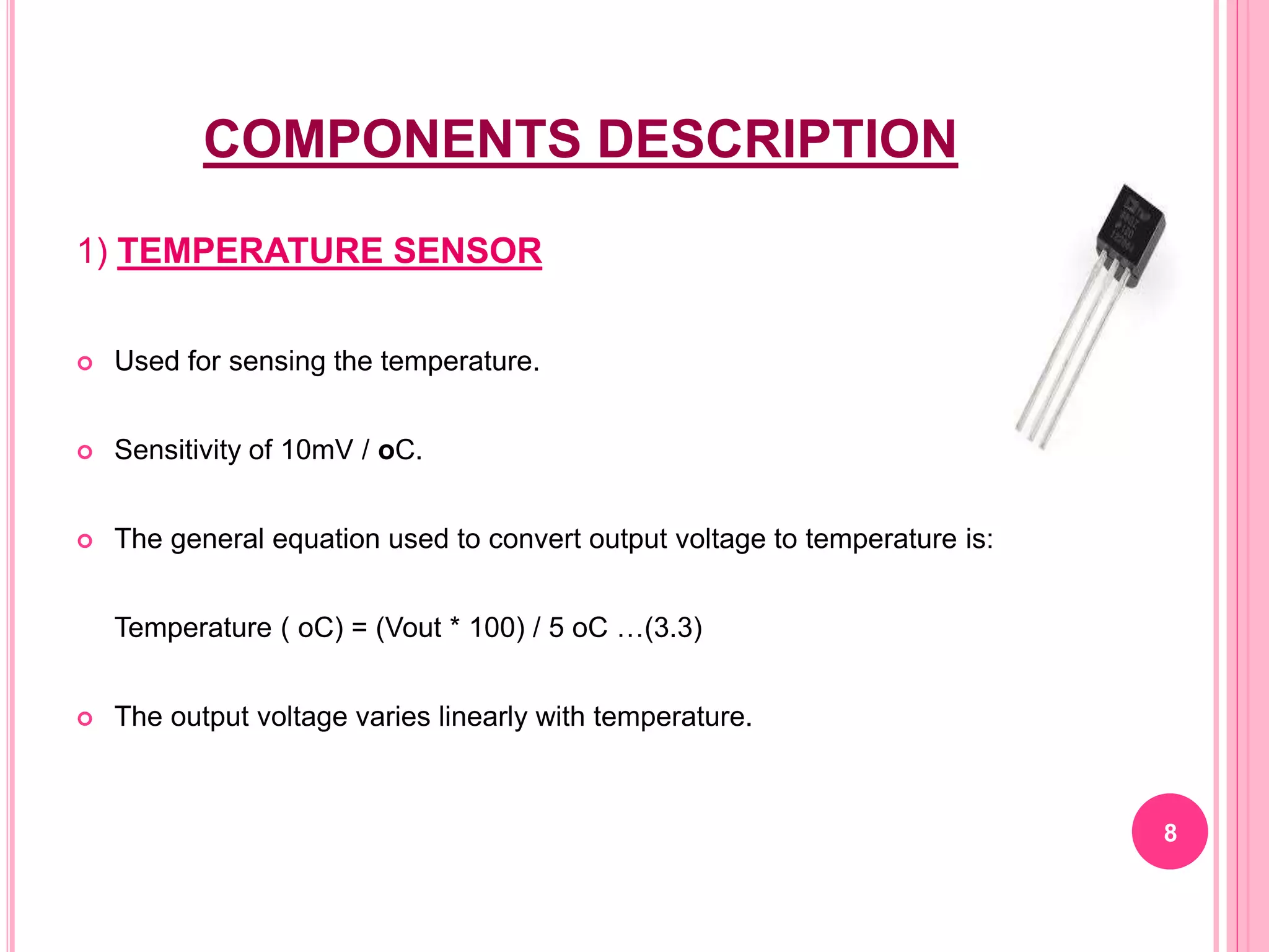 COMPONENTS DESCRIPTION
1) TEMPERATURE SENSOR
 Used for sensing the temperature.
 Sensitivity of 10mV / oC.
 The general equation used to convert output voltage to temperature is:
Temperature ( oC) = (Vout * 100) / 5 oC …(3.3)
 The output voltage varies linearly with temperature.
8
 