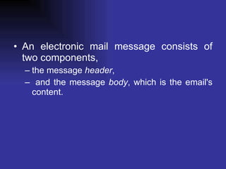 An electronic mail message consists of two components,  the message  header , and the message  body , which is the email's content.  