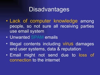 Disadvantages  Lack of computer knowledge  among people, so not sure all receiving parties use email system  Unwanted  SPAM  emails  Illegal contents including  virus  damages end user systems, data & reputation  Email might not send due to  loss of connection  to the internet  