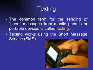 Texting The common term for the sending of “short” messages from mobile phones or portable devices is called  texting . Texting works using the Short Message Service (SMS)  