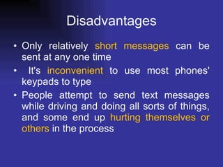 Disadvantages Only relatively  short messages  can be sent at any one time It's  inconvenient  to use most phones' keypads to type People attempt to send text messages while driving and doing all sorts of things, and some end up  hurting themselves or others  in the   process   
