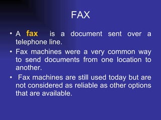 FAX A  fax   is a document sent over a telephone line. Fax machines were a very common way to send documents from one location to another. Fax machines are still used today but are not considered as reliable as other options that are available. 