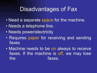 Disadvantages of Fax •  Need a separate  space  for the machine.  •  Needs a telephone line.  •  Needs power/electricity  •  Requires  paper  for receiving and sending faxes  •  Machine needs to be  on  always to receive faxes. If the machine is  off,  we may lose the faxes.  