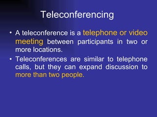 Teleconferencing  A teleconference is a  telephone or video meeting  between participants in two or more locations. Teleconferences are similar to telephone calls, but they can expand discussion to  more than two people.   
