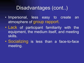 Disadvantages (cont..) Impersonal, less easy to create an atmosphere of  group rapport.  Lack  of participant familiarity with the equipment, the medium itself, and meeting skills.  Socializing  is less than a face-to-face meeting.  