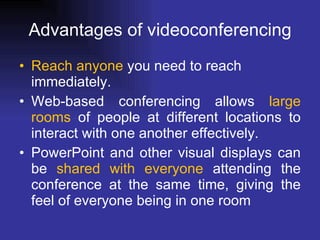Advantages of videoconferencing Reach anyone  you need to reach immediately. Web-based conferencing allows  large rooms  of people at different locations to interact with one another effectively. PowerPoint and other visual displays can be  shared with everyone  attending the conference at the same time, giving the feel of everyone being in one room 