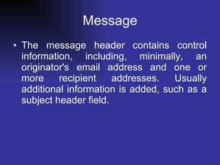 Message The message header contains control information, including, minimally, an originator's email address and one or more recipient addresses. Usually additional information is added, such as a subject header field. 