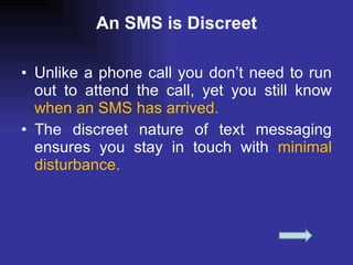 An SMS is Discreet Unlike a phone call you don’t need to run out to attend the call, yet you still know  when an SMS has arrived.  The discreet nature of text messaging ensures you stay in touch with  minimal disturbance.  