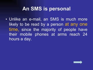 An SMS is personal Unlike an e-mail, an SMS is much more likely to be read by a person  at any one time,  since the majority of people have their mobile phones at arms reach 24 hours a day. 