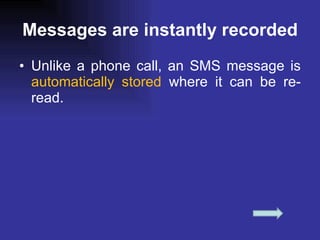 Messages are instantly recorded Unlike a phone call, an SMS message is  automatically stored  where it can be re-read. 