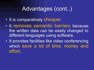 Advantages  (cont..) It is comparatively  cheaper. It  removes semantic barriers  because the written data can be easily changed to different languages using software.  It provides facilities like video conferencing which  save a lot of time, money and effort . 
