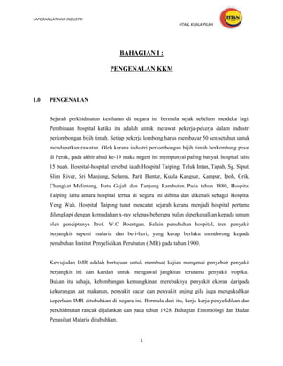 LAPORAN LATIHAN INDUSTRI
                                                                 HTAN, KUALA PILAH




                                       BAHAGIAN I :

                                  PENGENALAN KKM



1.0    PENGENALAN


       Sejarah perkhidmatan kesihatan di negara ini bermula sejak sebelum merdeka lagi.
       Pembinaan hospital ketika itu adalah untuk merawat pekerja-pekerja dalam industri
       perlombongan bijih timah. Setiap pekerja lombong harus membayar 50 sen setahun untuk
       mendapatkan rawatan. Oleh kerana industri perlombongan bijih timah berkembang pesat
       di Perak, pada akhir abad ke-19 maka negeri ini mempunyai paling banyak hospital iaitu
       15 buah. Hospital-hospital tersebut ialah Hospital Taiping, Teluk Intan, Tapah, Sg. Siput,
       Slim River, Sri Manjung, Selama, Parit Buntar, Kuala Kangsar, Kampar, Ipoh, Grik,
       Changkat Melintang, Batu Gajah dan Tanjung Rambutan. Pada tahun 1880, Hospital
       Taiping iaitu antara hospital tertua di negara ini dibina dan dikenali sebagai Hospital
       Yeng Wah. Hospital Taiping turut mencatat sejarah kerana menjadi hospital pertama
       dilengkapi dengan kemudahan x-ray selepas beberapa bulan diperkenalkan kepada umum
       oleh penciptanya Prof. W.C Roentgen. Selain penubuhan hospital, tren penyakit
       berjangkit seperti malaria dan beri-beri, yang kerap berlaku mendorong kepada
       penubuhan Institut Penyelidikan Perubatan (IMR) pada tahun 1900.


       Kewujudan IMR adalah bertujuan untuk membuat kajian mengenai penyebab penyakit
       berjangkit ini dan kaedah untuk mengawal jangkitan terutama penyakit tropika.
       Bukan itu sahaja, kebimbangan kemungkinan merebaknya penyakit ekoran daripada
       kekurangan zat makanan, penyakit cacar dan penyakit anjing gila juga mengukuhkan
       keperluan IMR ditubuhkan di negara ini. Bermula dari itu, kerja-kerja penyelidikan dan
       perkhidmatan rancak dijalankan dan pada tahun 1928, Bahagian Entomologi dan Badan
       Penasihat Malaria ditubuhkan.


                                               1
 