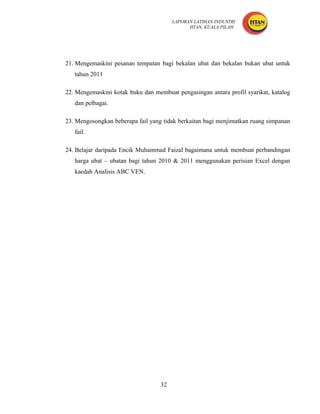 LAPORAN LATIHAN INDUSTRI
                                              HTAN, KUALA PILAH




21. Mengemaskini pesanan tempatan bagi bekalan ubat dan bekalan bukan ubat untuk
   tahun 2011

22. Mengemaskini kotak buku dan membuat pengasingan antara profil syarikat, katalog
   dan pelbagai.

23. Mengosongkan beberapa fail yang tidak berkaitan bagi menjimatkan ruang simpanan
   fail.

24. Belajar daripada Encik Muhammad Faizal bagaimana untuk membuat perbandingan
   harga ubat – ubatan bagi tahun 2010 & 2011 menggunakan perisian Excel dengan
   kaedah Analisis ABC VEN.




                                   32
 