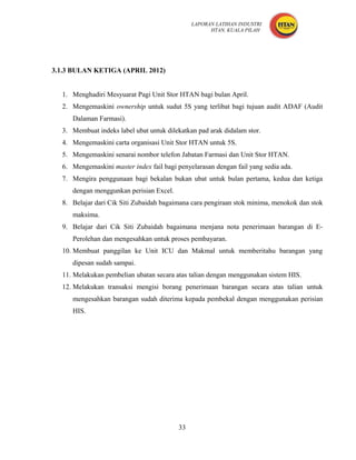 LAPORAN LATIHAN INDUSTRI
                                                    HTAN, KUALA PILAH




3.1.3 BULAN KETIGA (APRIL 2012)


  1. Menghadiri Mesyuarat Pagi Unit Stor HTAN bagi bulan April.
  2. Mengemaskini ownership untuk sudut 5S yang terlibat bagi tujuan audit ADAF (Audit
     Dalaman Farmasi).
  3. Membuat indeks label ubat untuk dilekatkan pad arak didalam stor.
  4. Mengemaskini carta organisasi Unit Stor HTAN untuk 5S.
  5. Mengemaskini senarai nombor telefon Jabatan Farmasi dan Unit Stor HTAN.
  6. Mengemaskini master index fail bagi penyelarasan dengan fail yang sedia ada.
  7. Mengira penggunaan bagi bekalan bukan ubat untuk bulan pertama, kedua dan ketiga
     dengan menggunkan perisian Excel.
  8. Belajar dari Cik Siti Zubaidah bagaimana cara pengiraan stok minima, menokok dan stok
     maksima.
  9. Belajar dari Cik Siti Zubaidah bagaimana menjana nota penerimaan barangan di E-
     Perolehan dan mengesahkan untuk proses pembayaran.
  10. Membuat panggilan ke Unit ICU dan Makmal untuk memberitahu barangan yang
     dipesan sudah sampai.
  11. Melakukan pembelian ubatan secara atas talian dengan menggunakan sistem HIS.
  12. Melakukan transaksi mengisi borang penerimaan barangan secara atas talian untuk
     mengesahkan barangan sudah diterima kepada pembekal dengan menggunakan perisian
     HIS.




                                         33
 