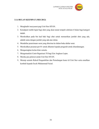 LAPORAN LATIHAN INDUSTRI
                                                    HTAN, KUALA PILAH




3.1.4 BULAN KEEMPAT (MEI 2012)


  1. Menghadiri mesyuarat pagi Unit Stor HTAN.
  2. Kenalpasti tarikh luput bagi ubat yang akan tamat tempoh sebelum 6 bulan bagi kategori
     dadah.
  3. Merekodkan pada bin kad baki bagi ubat untuk memastikan jumlah ubat yang ada,
     adalah sama dengan jumlah yang ada atas talian.
  4. Mendaftar penerimaan surat yang diterima ke dalam buku daftar surat.
  5. Merekodkan pesanan per-01 untuk dihantar kepada pengarah untuk ditandatangan.
  6. Mengasingkan kertas kitar semula.
  7. Mengemaskini Carta Organisasi 5S bagi Zon Angkasa Lepas.
  8. Mereka pas pelawat untuk Unit Stor HTAN.
  9. Menaip semula Rekod Pengambilan dan Pemulangan kunci di Unit Stor serta emailkan
     kembali kepada Encik Muhammad Faizal.




                                         34
 