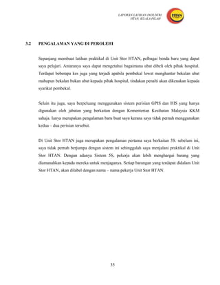 LAPORAN LATIHAN INDUSTRI
                                                        HTAN, KUALA PILAH




3.2   PENGALAMAN YANG DI PEROLEHI


      Sepanjang membuat latihan praktikal di Unit Stor HTAN, pelbagai benda baru yang dapat
      saya pelajari. Antaranya saya dapat mengetahui bagaimana ubat dibeli oleh pihak hospital.
      Terdapat beberapa kes juga yang terjadi apabila pembekal lewat menghantar bekalan ubat
      mahupun bekalan bukan ubat kepada pihak hospital, tindakan penalti akan dikenakan kepada
      syarikat pembekal.


      Selain itu juga, saya berpeluang menggunakan sistem perisian GPIS dan HIS yang hanya
      digunakan oleh jabatan yang berkaitan dengan Kementerian Kesihatan Malaysia KKM
      sahaja. Ianya merupakan pengalaman baru buat saya kerana saya tidak pernah menggunakan
      kedua – dua perisian tersebut.


      Di Unit Stor HTAN juga merupakan pengalaman pertama saya berkaitan 5S. sebelum ini,
      saya tidak pernah berjumpa dengan sistem ini sehinggalah saya menjalani praktikal di Unit
      Stor HTAN. Dengan adanya Sistem 5S, pekerja akan lebih menghargai barang yang
      diamanahkan kepada mereka untuk menjaganya. Setiap barangan yang terdapat didalam Unit
      Stor HTAN, akan dilabel dengan nama – nama pekerja Unit Stor HTAN.




                                             35
 